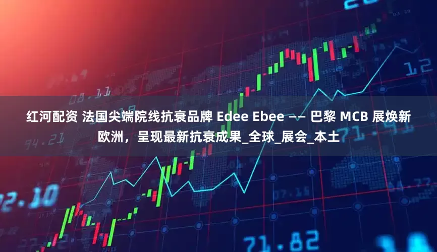 红河配资 法国尖端院线抗衰品牌 Edee Ebee —— 巴黎 MCB 展焕新欧洲，呈现最新抗衰成果_全球_展会_本土