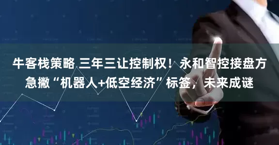 牛客栈策略 三年三让控制权！永和智控接盘方急撇“机器人+低空经济”标签，未来成谜