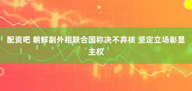 配资吧 朝鲜副外相联合国称决不弃核 坚定立场彰显主权