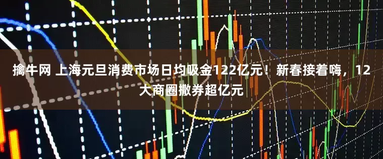擒牛网 上海元旦消费市场日均吸金122亿元！新春接着嗨，12大商圈撒券超亿元