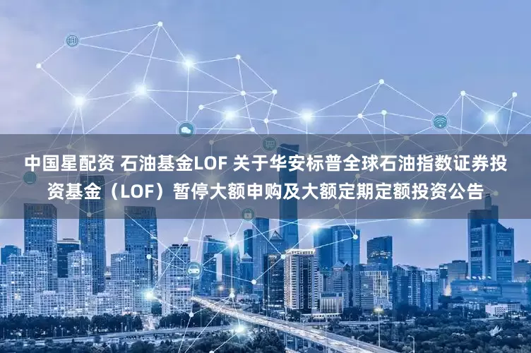 中国星配资 石油基金LOF 关于华安标普全球石油指数证券投资基金（LOF）暂停大额申购及大额定期定额投资公告