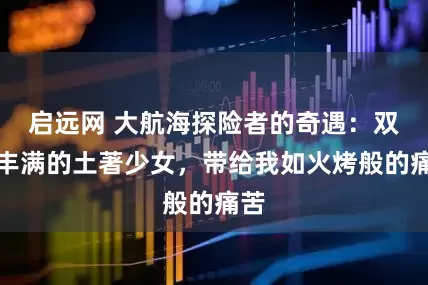 启远网 大航海探险者的奇遇：双乳丰满的土著少女，带给我如火烤般的痛苦