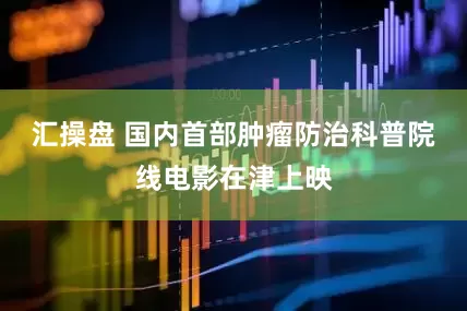 汇操盘 国内首部肿瘤防治科普院线电影在津上映
