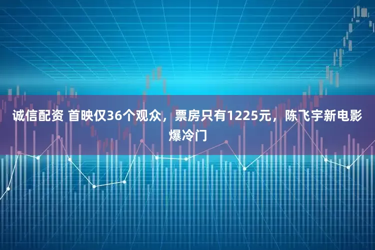 诚信配资 首映仅36个观众，票房只有1225元，陈飞宇新电影爆冷门