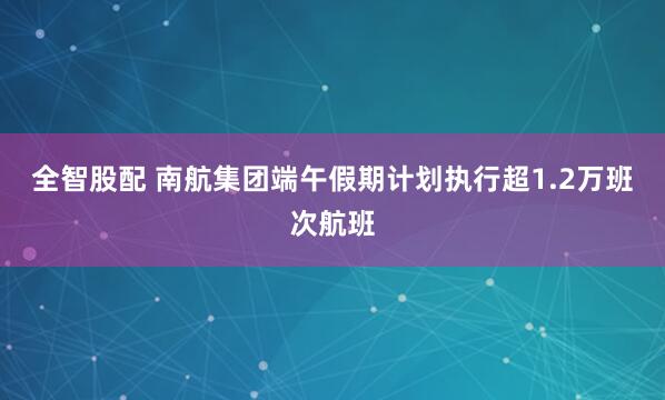 全智股配 南航集团端午假期计划执行超1.2万班次航班