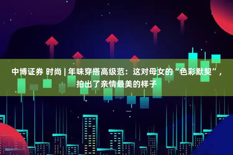 中博证券 时尚 | 年味穿搭高级范：这对母女的“色彩默契”，拍出了亲情最美的样子