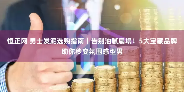 恒正网 男士发泥选购指南｜告别油腻扁塌！5大宝藏品牌助你秒变氛围感型男
