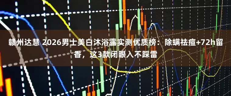 赣州达慧 2026男士美白沐浴露实测优质榜：除螨祛痘+72h留香，这3款闭眼入不踩雷